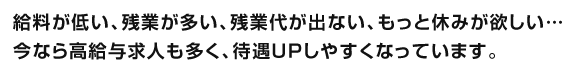 給料が低い、残業が多い、残業代が出ない、もっと休みが欲しい…今なら高給与求人も多く、待遇UPしやすくなっています。